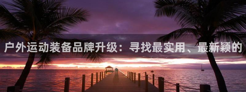 凯捷体育集团官网网址:户外运动装备品牌升级:寻找最实用、最新